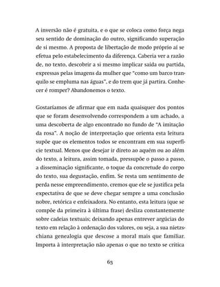 65
A inversão não é gratuita, e o que se coloca como força nega
seu sentido de dominação do outro, significando superação
de si mesmo. A proposta de libertação de modo próprio aí se
efetua pelo estabelecimento da diferença. Caberia ver a razão
de, no texto, descobrir a si mesmo implicar saída ou partida,
expressas pelas imagens da mulher que “como um barco tran-
quilo se empluma nas águas”, e do trem que já partira. Conhe-
cer é romper? Abandonemos o texto.
Gostaríamos de afirmar que em nada quaisquer dos pontos
que se foram desenvolvendo correspondem a um achado, a
uma descoberta de algo encontrado no fundo de “A imitação
da rosa”. A noção de interpretação que orienta esta leitura
supõe que os elementos todos se encontram em sua superfí-
cie textual. Menos que desejar ir direto ao aquém ou ao além
do texto, a leitura, assim tomada, pressupõe o passo a passo,
a disseminação significante, o toque da concretude do corpo
do texto, sua degustação, enfim. Se resta um sentimento de
perda nesse empreendimento, cremos que ele se justifica pela
expectativa de que se deve chegar sempre a uma conclusão
nobre, retórica e enfeixadora. No entanto, esta leitura (que se
compõe da primeira à última frase) desliza constantemente
sobre cadeias textuais; deixando apenas entrever argúcias do
texto em relação à ordenação dos valores, ou seja, a sua nietzs-
chiana genealogia que descose a moral mais que familiar.
Importa à interpretação não apenas o que no texto se critica
 