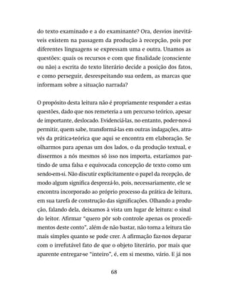 68
do texto examinado e a do examinante? Ora, desvios inevitá-
veis existem na passagem da produção à recepção, pois por
diferentes linguagens se expressam uma e outra. Unamos as
questões: quais os recursos e com que finalidade (consciente
ou não) a escrita do texto literário decide a posição dos fatos,
e como perseguir, desrespeitando sua ordem, as marcas que
informam sobre a situação narrada?
O propósito desta leitura não é propriamente responder a estas
questões, dado que nos remeteria a um percurso teórico, apesar
de importante, deslocado. Evidenciá-las, no entanto, poder-nos-á
permitir, quem sabe, transformá-las em outras indagações, atra-
vés da prática-teórica que aqui se encontra em elaboração. Se
olharmos para apenas um dos lados, o da produção textual, e
dissermos a nós mesmos só isso nos importa, estaríamos par-
tindo de uma falsa e equivocada concepção de texto como um
sendo-em-si. Não discutir explicitamente o papel da recepção, de
modo algum significa desprezá-lo, pois, necessariamente, ele se
encontra incorporado ao próprio processo da prática de leitura,
em sua tarefa de construção das significações. Olhando a produ-
ção, falando dela, deixamos à vista um lugar de leitura: o sinal
do leitor. Afirmar “quero pôr sob controle apenas os procedi-
mentos deste conto”, além de não bastar, não torna a leitura tão
mais simples quanto se pode crer. A afirmação faz-nos deparar
com o irrefutável fato de que o objeto literário, por mais que
aparente entregar-se “inteiro”, é, em si mesmo, vário. E já nos
 