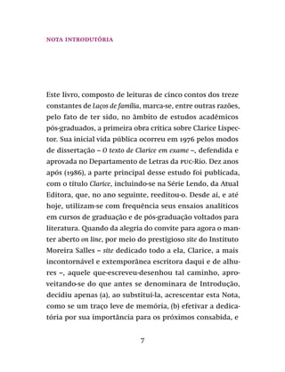 7
Este livro, composto de leituras de cinco contos dos treze
constantes de Laços de família, marca-se, entre outras razões,
pelo fato de ter sido, no âmbito de estudos acadêmicos
pós-graduados, a primeira obra crítica sobre Clarice Lispec-
tor. Sua inicial vida pública ocorreu em 1976 pelos modos
de dissertação – O texto de Clarice em exame –, defendida e
aprovada no Departamento de Letras da puc-Rio. Dez anos
após (1986), a parte principal desse estudo foi publicada,
com o título Clarice, incluindo-se na Série Lendo, da Atual
Editora, que, no ano seguinte, reeditou-o. Desde aí, e até
hoje, utilizam-se com frequência seus ensaios analíticos
em cursos de graduação e de pós-graduação voltados para
literatura. Quando da alegria do convite para agora o man-
ter aberto on line, por meio do prestigioso site do Instituto
Moreira Salles – site dedicado todo a ela, Clarice, a mais
incontornável e extemporânea escritora daqui e de alhu-
res –, aquele que-escreveu-desenhou tal caminho, apro-
veitando-se do que antes se denominara de Introdução,
decidiu apenas (a), ao substituí-la, acrescentar esta Nota,
como se um traço leve de memória, (b) efetivar a dedica-
tória por sua importância para os próximos consabida, e
Nota introdutória
 
