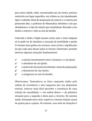 71
para outra cidade, onde, encontrando um cão morto, procura
enterrá-lo em lugar específico, em tributo ao cão abandonado.
Após o solitário ritual de preparação do enterro e o enterro pro-
priamente dito, o professor de Matemática relembra o cão que
abandonara e o tipo de relação que mantinham. Revendo o ato,
desfaz o enterro e volta ao seio da família.
Colocado o árido e frágil resumo acima ante o texto original,
só se pode ter de imediato a sensação de inutilidade e perda.
O resumo nem ganha em recursos, nem revela a significação
de que cada uma dessas ações se investe. Entretanto, permite
detectar algumas situações fundamentais:
1ª	 a relação insustentável entre o homem e o cão (José);
2ª	 o abandono do cão (José);
3ª	 o enterro do cão morto (envolvendo o ritual de preparação);
4ª	 o desenterro do cão morto;
5ª	 o reingresso no seio da família.
Observemos. Tomando-se os fatos enquanto dados pela
ordem de ocorrência e não enquanto por sua disposição
textual, torna-se mais fácil perceber a existência de uma
relação de causalidade — em ordem direta — da primeira
situação para a segunda e desta para a terceira. Do mesmo
modo, formando novo ciclo, repete-se a mesma relação causal
da quarta para a quinta. No entanto, essa série de situações é
 