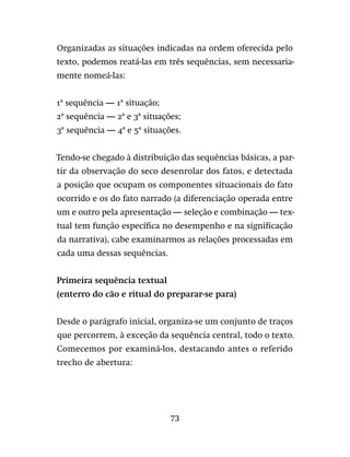 73
Organizadas as situações indicadas na ordem oferecida pelo
texto, podemos reatá-las em três sequências, sem necessaria-
mente nomeá-las:
1ª sequência — 1ª situação;
2ª sequência — 2ª e 3ª situações;
3ª sequência — 4ª e 5ª situações.
Tendo-se chegado à distribuição das sequências básicas, a par-
tir da observação do seco desenrolar dos fatos, e detectada
a posição que ocupam os componentes situacionais do fato
ocorrido e os do fato narrado (a diferenciação operada entre
um e outro pela apresentação — seleção e combinação — tex-
tual tem função específica no desempenho e na significação
da narrativa), cabe examinarmos as relações processadas em
cada uma dessas sequências.
Primeira sequência textual
(enterro do cão e ritual do preparar-se para)
Desde o parágrafo inicial, organiza-se um conjunto de traços
que percorrem, à exceção da sequência central, todo o texto.
Comecemos por examiná-los, destacando antes o referido
trecho de abertura:
 