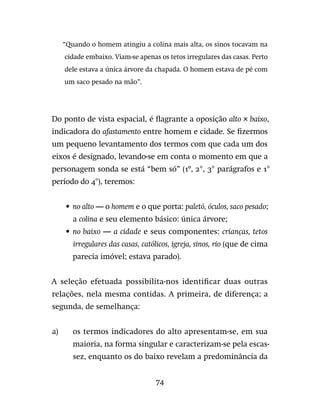 74
“Quando o homem atingiu a colina mais alta, os sinos tocavam na
cidade embaixo. Viam-se apenas os tetos irregulares das casas. Perto
dele estava a única árvore da chapada. O homem estava de pé com
um saco pesado na mão”.
Do ponto de vista espacial, é flagrante a oposição alto × baixo,
indicadora do afastamento entre homem e cidade. Se fizermos
um pequeno levantamento dos termos com que cada um dos
eixos é designado, levando-se em conta o momento em que a
personagem sonda se está “bem só” (1º, 2°, 3° parágrafos e 1°
período do 4°), teremos:
•	 no alto — o homem e o que porta: paletó, óculos, saco pesado;
a colina e seu elemento básico: única árvore;
•	 no baixo — a cidade e seus componentes: crianças, tetos
irregulares das casas, católicos, igreja, sinos, rio (que de cima
parecia imóvel; estava parado).
A seleção efetuada possibilita-nos identificar duas outras
relações, nela mesma contidas. A primeira, de diferença; a
segunda, de semelhança:
a)	os termos indicadores do alto apresentam-se, em sua
maioria, na forma singular e caracterizam-se pela escas-
sez, enquanto os do baixo revelam a predominância da
 