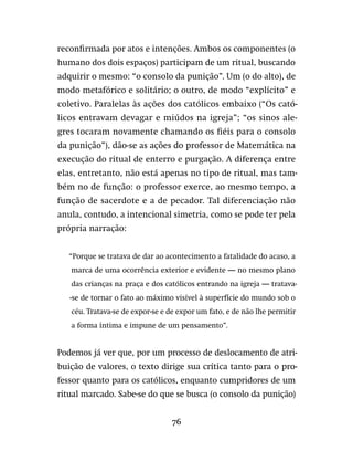 76
reconfirmada por atos e intenções. Ambos os componentes (o
humano dos dois espaços) participam de um ritual, buscando
adquirir o mesmo: “o consolo da punição”. Um (o do alto), de
modo metafórico e solitário; o outro, de modo “explícito” e
coletivo. Paralelas às ações dos católicos embaixo (“Os cató-
licos entravam devagar e miúdos na igreja”; “os sinos ale-
gres tocaram novamente chamando os fiéis para o consolo
da punição”), dão-se as ações do professor de Matemática na
execução do ritual de enterro e purgação. A diferença entre
elas, entretanto, não está apenas no tipo de ritual, mas tam-
bém no de função: o professor exerce, ao mesmo tempo, a
função de sacerdote e a de pecador. Tal diferenciação não
anula, contudo, a intencional simetria, como se pode ter pela
própria narração:
“Porque se tratava de dar ao acontecimento a fatalidade do acaso, a
marca de uma ocorrência exterior e evidente — no mesmo plano
das crianças na praça e dos católicos entrando na igreja — tratava-
-se de tornar o fato ao máximo visível à superfície do mundo sob o
céu. Tratava-se de expor-se e de expor um fato, e de não lhe permitir
a forma íntima e impune de um pensamento”.
Podemos já ver que, por um processo de deslocamento de atri-
buição de valores, o texto dirige sua crítica tanto para o pro-
fessor quanto para os católicos, enquanto cumpridores de um
ritual marcado. Sabe-se do que se busca (o consolo da punição)
 