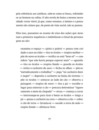 77
pela referência aos católicos, sabe-se como se busca, referindo-
-se ao homem na colina. O alto revela do baixo a mesma neces-
sidade: tornar visível, já que, como veremos, o íntimo e o pensa-
mento são crimes que, do ponto de vista social, não se punem.
Dito isso, passamos ao exame do eixo das ações que mon-
tam a primeira sequência e simbolizam o ritual da persona-
gem no alto:
examina o espaço — ajeita o paletó — pousa com cui-
dado o saco no chão — tira os óculos — respira melhor —
põe de novo os óculos — verifica se está “bem só” — con-
sidera “que não havia porque esperar mais” — aguarda
— tira os óculos — respira fundo — guarda os óculos
— retira o cachorro do saco — fecha os olhos — põe-se
“metodicamente a trabalhar” — pega “no cachorro duro
e negro” — deposita o cachorro na baixa do terreno —
põe os óculos — senta-se ao lado do cão — observa a
paisagem — respira de novo — tira a pá — escolhe o
lugar para enterrar o cão — procura determinar “rigoro-
samente o meio da chapada” — recua — começa a cavar
— interrompe-se para tirar e botar os óculos — larga a
pá — pousa o cachorro na cova — observa o cão — cobre
o cão de terra — levanta-se — sacode a terra da mão —
respira fundo — afirma-se livre.
 