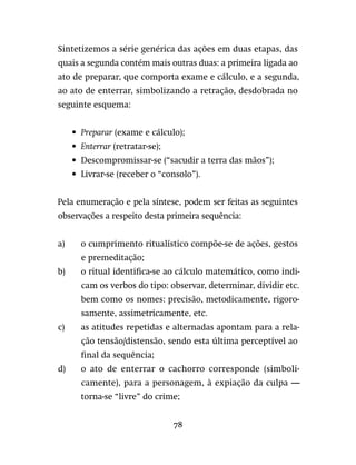 78
Sintetizemos a série genérica das ações em duas etapas, das
quais a segunda contém mais outras duas: a primeira ligada ao
ato de preparar, que comporta exame e cálculo, e a segunda,
ao ato de enterrar, simbolizando a retração, desdobrada no
seguinte esquema:
•	 Preparar (exame e cálculo);
•	 Enterrar (retratar-se);
•	 Descompromissar-se (“sacudir a terra das mãos”);
•	 Livrar-se (receber o “consolo”).
Pela enumeração e pela síntese, podem ser feitas as seguintes
observações a respeito desta primeira sequência:
a)	 o cumprimento ritualístico compõe-se de ações, gestos
e premeditação;
b)	 o ritual identifica-se ao cálculo matemático, como indi-
cam os verbos do tipo: observar, determinar, dividir etc.
bem como os nomes: precisão, metodicamente, rigoro-
samente, assimetricamente, etc.
c)	 as atitudes repetidas e alternadas apontam para a rela-
ção tensão/distensão, sendo esta última perceptível ao
final da sequência;
d)	 o ato de enterrar o cachorro corresponde (simboli-
camente), para a personagem, à expiação da culpa —
torna-se “livre” do crime;
 
