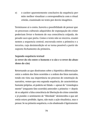 79
e)	 o caráter aparentemente conclusivo da sequência per-
mite melhor visualizar a correspondência com o ritual
cristão, examinado no texto por desvio imagético.
Terminasse aí o conto, haveria a possibilidade de pensar que
os processos culturais adquiridos de expurgação do crime
poderiam livrar o homem de sua consciência culpada, do
pesado saco que porta. Como o texto não se encerra, exami-
nemos a sequencia central, encravada entre a primeira e a
terceira, cuja desinterdição só se torna possível a partir do
suposto fechamento da primeira.
Segunda sequência textual
(o rever do elo entre o homem e o cão e o rever do aban-
dono do cão)
Retornando ao que disséramos sobre a hipotética diferenciação
entre a ordem dos fatos ocorridos e a ordem dos fatos narrados,
tendo em vista sua importância no processo de construção da
narrativa, vemos que esta segunda sequência, de características
bastante próprias, só poderia ser falada — apesar de “cronologica-
mente” (enquanto fato ocorrido) anteceder a primeira — depois
de se adquirir a falsa consciência de libertação do crime cometido
e já punido: o sentimento de “liberdade” desinterdita o que até
então estava proibido. Agora, não mais a ação ritualística, mas o
pensar. Se na primeira sequência, o cão abadonado é ligeiramente
 