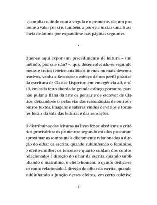 8
(c) ampliar o título com a vírgula e o pronome, ela; um pro-
nome a valer por si e, também, a por-se a iniciar uma frase
cheia de ânimo por expandir-se nas páginas seguintes.
*
Quer-se aqui expor um procedimento de leitura – um
método, por que não? –, que, desenvolvendo-se segundo
metas e tratos teórico-analíticos menos ou mais descons-
trutivos, venha a favorecer o esboço de um perfil plástico
da escritura de Clarice Lispector, em emergência ali, e só
ali, em cada texto abordado: grande esforço, portanto, para
não pular a linha da arte de pensar e de escrever de Cla-
rice, deixando-se ir pelas vias das ressonâncias de outros e
outros textos, imagens e saberes vindos de vários e tocan-
tes locais da vida das leituras e das sensações.
O distribuir-se das leituras no livro fez-se obediente a crité-
rios provisórios: os primeiro e segundo estudos procuram
aproximar os contos mais diretamente relacionados à dire-
ção do olhar da escrita, quando sublinhando o feminino,
o efeito-mulher; os terceiro e quarto cuidam dos contos
relacionados à direção do olhar da escrita, quando subli-
nhando o masculino, o efeito-homem; o quinto dedica-se
ao conto relacionado à direção do olhar da escrita, quando
sublinhando a junção desses efeitos, em certo coletivo
 