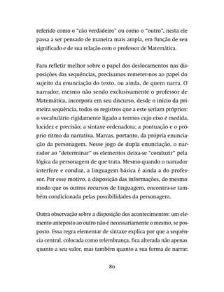 80
referido como o “cão verdadeiro” ou como o “outro”, nesta ele
passa a ser pensado de maneira mais ampla, em função de seu
significado e de sua relação com o professor de Matemática.
Para refletir melhor sobre o papel dos deslocamentos nas dis-
posições das sequências, precisamos remeter-nos ao papel do
sujeito da enunciação do texto, ou ainda, de quem narra. O
narrador, mesmo não sendo exclusivamente o professor de
Matemática, incorpora em seu discurso, desde o início da pri-
meira sequência, todos os registros que a este seriam próprios:
o vocabulário rigidamente ligado a termos cujo eixo é medida,
lucidez e precisão; a sintaxe ordenadora; a pontuação e o pró-
prio ritmo da narrativa. Marcas, portanto, da própria enuncia-
ção da personagem. Nesse jogo de dupla enunciação, o nar-
rador ao “determinar” os elementos deixa-se “conduzir” pela
lógica da personagem de que trata. Mesmo quando o narrador
interfere e conduz, a linguagem básica é ainda a do profes-
sor. Por esse motivo, a disposição das informações, do mesmo
modo que os outros recursos de linguagem, encontra-se tam-
bém condicionada pelas possibilidades da personagem.
Outra observação sobre a disposição dos acontecimentos: um ele-
mento anteposto ao outro não é necessariamente o mesmo, se pos-
posto. Essa regra elementar de sintaxe explica por que a sequên-
cia central, colocada como relembrança, fica alterada não apenas
quanto a seu valor, mas também quanto a sua forma de narrar.
 