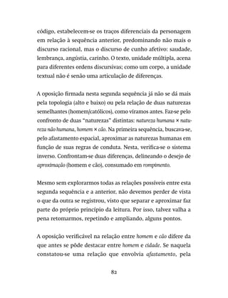 82
código, estabelecem-se os traços diferenciais da personagem
em relação à sequência anterior, predominando não mais o
discurso racional, mas o discurso de cunho afetivo: saudade,
lembrança, angústia, carinho. O texto, unidade múltipla, acena
para diferentes ordens discursivas; como um corpo, a unidade
textual não é senão uma articulação de diferenças.
A oposição firmada nesta segunda sequência já não se dá mais
pela topologia (alto e baixo) ou pela relação de duas naturezas
semelhantes (homem/católicos), como víramos antes. Faz-se pelo
confronto de duas “naturezas” distintas: natureza humana × natu-
reza não humana, homem × cão. Na primeira sequência, buscava-se,
pelo afastamento espacial, aproximar as naturezas humanas em
função de suas regras de conduta. Nesta, verifica-se o sistema
inverso. Confrontam-se duas diferenças, delineando o desejo de
aproximação (homem e cão), consumado em rompimento.
Mesmo sem explorarmos todas as relações possíveis entre esta
segunda sequência e a anterior, não devemos perder de vista
o que da outra se registrou, visto que separar e aproximar faz
parte do próprio princípio da leitura. Por isso, talvez valha a
pena retomarmos, repetindo e ampliando, alguns pontos.
A oposição verificável na relação entre homem e cão difere da
que antes se pôde destacar entre homem e cidade. Se naquela
constatou-se uma relação que envolvia afastamento, pela
 