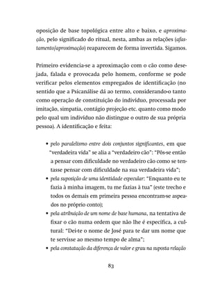 83
oposição de base topológica entre alto e baixo, e aproxima-
ção, pelo significado do ritual, nesta, ambas as relações (afas-
tamento/aproximação) reaparecem de forma invertida. Sigamos.
Primeiro evidencia-se a aproximação com o cão como dese-
jada, falada e provocada pelo homem, conforme se pode
verificar pelos elementos empregados de identificação (no
sentido que a Psicanálise dá ao termo, considerando-o tanto
como operação de constituição do indivíduo, processada por
imitação, simpatia, contágio projeção etc. quanto como modo
pelo qual um indivíduo não distingue o outro de sua própria
pessoa). A identificação e feita:
•	 pelo paralelismo entre dois conjuntos significantes, em que
“verdadeira vida” se alia a “verdadeiro cão”: “Pôs-se então
a pensar com dificuldade no verdadeiro cão como se ten-
tasse pensar com dificuldade na sua verdadeira vida”;
•	 pela suposição de uma identidade especular: “Enquanto eu te
fazia à minha imagem, tu me fazias à tua” (este trecho e
todos os demais em primeira pessoa encontram-se aspea-
dos no próprio conto);
•	 pela atribuição de um nome de base humana, na tentativa de
fixar o cão numa ordem que não lhe é específica, a cul-
tural: “Dei-te o nome de José para te dar um nome que
te servisse ao mesmo tempo de alma”;
•	 pela constatação da diferença de valor e grau na suposta relação
 