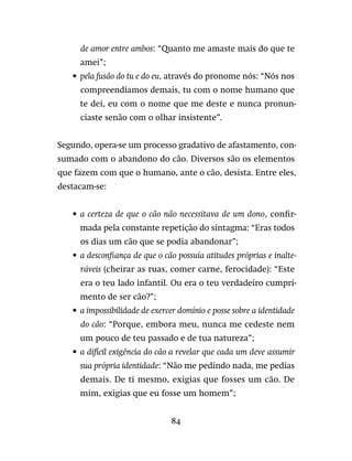 84
de amor entre ambos: “Quanto me amaste mais do que te
amei”;
•	 pela fusão do tu e do eu, através do pronome nós: “Nós nos
compreendíamos demais, tu com o nome humano que
te dei, eu com o nome que me deste e nunca pronun-
ciaste senão com o olhar insistente”.
Segundo, opera-se um processo gradativo de afastamento, con-
sumado com o abandono do cão. Diversos são os elementos
que fazem com que o humano, ante o cão, desista. Entre eles,
destacam-se:
•	 a certeza de que o cão não necessitava de um dono, confir-
mada pela constante repetição do sintagma: “Eras todos
os dias um cão que se podia abandonar”;
•	 a desconfiança de que o cão possuía atitudes próprias e inalte-
ráveis (cheirar as ruas, comer carne, ferocidade): “Este
era o teu lado infantil. Ou era o teu verdadeiro cumpri-
mento de ser cão?”;
•	 a impossibilidade de exercer domínio e posse sobre a identidade
do cão: “Porque, embora meu, nunca me cedeste nem
um pouco de teu passado e de tua natureza”;
•	 a difícil exigência do cão a revelar que cada um deve assumir
sua própria identidade: “Não me pedindo nada, me pedias
demais. De ti mesmo, exigias que fosses um cão. De
mim, exigias que eu fosse um homem”;
 