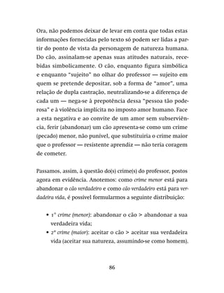86
Ora, não podemos deixar de levar em conta que todas estas
informações fornecidas pelo texto só podem ser lidas a par-
tir do ponto de vista da personagem de natureza humana.
Do cão, assinalam-se apenas suas atitudes naturais, rece-
bidas simbolicamente. O cão, enquanto figura simbólica
e enquanto “sujeito” no olhar do professor — sujeito em
quem se pretende depositar, sob a forma de “amor”, uma
relação de dupla castração, neutralizando-se a diferença de
cada um — nega-se à prepotência dessa “pessoa tão pode-
rosa” e à violência implícita no imposto amor humano. Face
a esta negativa e ao convite de um amor sem subserviên-
cia, ferir (abandonar) um cão apresenta-se como um crime
(pecado) menor, não punível, que substituiria o crime maior
que o professor — resistente aprendiz — não teria coragem
de cometer.
Passamos, assim, à questão do(s) crime(s) do professor, postos
agora em evidência. Anotemos: como crime menor está para
abandonar o cão verdadeiro e como cão verdadeiro está para ver-
dadeira vida, é possível formularmos a seguinte distribuição:
•	1° crime (menor): abandonar o cão  abandonar a sua
verdadeira vida;
•	2º crime (maior): aceitar o cão  aceitar sua verdadeira
vida (aceitar sua natureza, assumindo-se como homem).
 