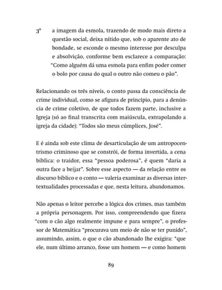 89
3º	 a imagem da esmola, trazendo de modo mais direto a
questão social, deixa nítido que, sob o aparente ato de
bondade, se esconde o mesmo interesse por desculpa
e absolvição, conforme bem esclarece a comparação:
“Como alguém dá uma esmola para enfim poder comer
o bolo por causa do qual o outro não comeu o pão”.
Relacionando os três níveis, o conto passa da consciência de
crime individual, como se afigura de princípio, para a denún-
cia de crime coletivo, de que todos fazem parte, inclusive a
Igreja (só ao final transcrita com maiúscula, extrapolando a
igreja da cidade): “Todos são meus cúmplices, José”.
E é ainda sob este clima de desarticulação de um antropocen-
trismo criminoso que se constrói, de forma invertida, a cena
bíblica: o traidor, essa “pessoa poderosa”, é quem “daria a
outra face a beijar”. Sobre esse aspecto — da relação entre os
discurso bíblico e o conto — valeria examinar as diversas inter-
textualidades processadas e que, nesta leitura, abandonamos.
Não apenas o leitor percebe a lógica dos crimes, mas também
a própria personagem. Por isso, compreendendo que fizera
“com o cão algo realmente impune e para sempre”, o profes-
sor de Matemática “procurava um meio de não se ter punido”,
assumindo, assim, o que o cão abandonado lhe exigira: “que
ele, num último arranco, fosse um homem — e como homem
 