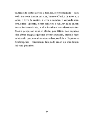 9
nutrido de vastos afetos: a família, o efeito-família – para
vê-la em seus tantos enlaces, investe Clarice (a autora, a
obra, o livro de contos, a letra, a sombra, o verso da som-
bra, o riso –?) sobre, e com estiletes, o Rei Lear. Lá se encon-
tra a Aniversariante, a alta Rainha e seus descendentes.
Mas o pesquisar aqui se afasta, por tática, das pegadas
das obras magnas que nos contos pousam, mesmo reco-
nhecendo que, em altas montanhas, os dois – Lispector e
Shakespeare – conversam. Falam de ardor, ou seja, falam
de vida pulsante.
 