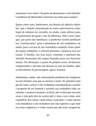 90
assumisse o seu crime”. No gesto de desenterrar o cão infamiliar
“o professor de Matemática renovara seu crime para sempre”.
Quase como nota, lembramos, em função do adjetivo infami-
liar, que a família mencionada no texto representa-se como
lugar de endosso da covardia, ou ainda, como reforço para
a manutenção do igual e não da diferença. Não é sem razão
que, por parte dos familiares, o professor recebe justificati-
vas “convincentes” para o abandono do cão verdadeiro ou,
ainda, para a recusa de sua verdadeira condição. Fazer parte
do espaço simbólico, e cultural portanto, comporta essa cas-
tração. A família, em seus laços, estimula a anulação das
atitudes destoantes das regras firmadas para seu funciona-
mento. Tal afirmação, a partir do próprio texto, facilita-nos
compreender a descida em direção ao seio da família, após
as descobertas da personagem, agora: homem.
Analisemos, então, este emaranhado problema de reingresso
ao seio familiar com que se encerra o texto. No primeiro está-
gio do conto, aceitar o cão verdadeiro corresponderia a aceitar
a proposta de ser homem e assumir sua verdadeira vida; no
entanto, o tornar-se homem, ao final, não se dará por esse pro-
cesso e sim pelo fato de aceitar pôr à vista o seu crime, sem
camuflá-lo. Seu crime, como vimos, eram dois: o crime menor,
o de abandonar o cão verdadeiro por não suportar o que nele
via como exigência e o crime maior que não teria coragem de
 
