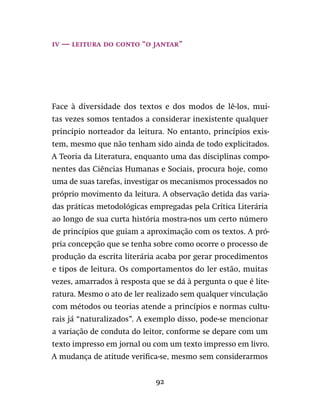 92
iv — leitura do conto “O Jantar”
Face à diversidade dos textos e dos modos de lê-los, mui-
tas vezes somos tentados a considerar inexistente qualquer
princípio norteador da leitura. No entanto, princípios exis-
tem, mesmo que não tenham sido ainda de todo explicitados.
A Teoria da Literatura, enquanto uma das disciplinas compo-
nentes das Ciências Humanas e Sociais, procura hoje, como
uma de suas tarefas, investigar os mecanismos processados no
próprio movimento da leitura. A observação detida das varia-
das práticas metodológicas empregadas pela Crítica Literária
ao longo de sua curta história mostra-nos um certo número
de princípios que guiam a aproximação com os textos. A pró-
pria concepção que se tenha sobre como ocorre o processo de
produção da escrita literária acaba por gerar procedimentos
e tipos de leitura. Os comportamentos do ler estão, muitas
vezes, amarrados à resposta que se dá à pergunta o que é lite-
ratura. Mesmo o ato de ler realizado sem qualquer vinculação
com métodos ou teorias atende a princípios e normas cultu-
rais já “naturalizados”. A exemplo disso, pode-se mencionar
a variação de conduta do leitor, conforme se depare com um
texto impresso em jornal ou com um texto impresso em livro.
A mudança de atitude verifica-se, mesmo sem considerarmos
 