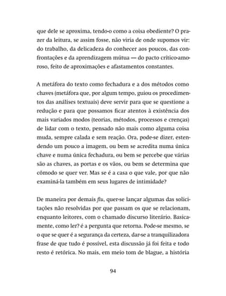94
que dele se aproxima, tendo-o como a coisa obediente? O pra-
zer da leitura, se assim fosse, não viria de onde supomos vir:
do trabalho, da delicadeza do conhecer aos poucos, das con-
frontações e da aprendizagem mútua — do pacto crítico-amo-
roso, feito de aproximações e afastamentos constantes.
A metáfora do texto como fechadura e a dos métodos como
chaves (metáfora que, por algum tempo, guiou os procedimen-
tos das análises textuais) deve servir para que se questione a
redução e para que possamos ficar atentos à existência dos
mais variados modos (teorias, métodos, processos e crenças)
de lidar com o texto, pensado não mais como alguma coisa
muda, sempre calada e sem reação. Ora, pode-se dizer, esten-
dendo um pouco a imagem, ou bem se acredita numa única
chave e numa única fechadura, ou bem se percebe que várias
são as chaves, as portas e os vãos, ou bem se determina que
cômodo se quer ver. Mas se é a casa o que vale, por que não
examiná-la também em seus lugares de intimidade?
De maneira por demais flu, quer-se lançar algumas das solici-
tações não resolvidas por que passam os que se relacionam,
enquanto leitores, com o chamado discurso literário. Basica-
mente, como ler? é a pergunta que retorna. Pode-se mesmo, se
o que se quer é a segurança da certeza, dar-se a tranquilizadora
frase de que tudo é possível, esta discussão já foi feita e todo
resto é retórica. No mais, em meio tom de blague, a história
 