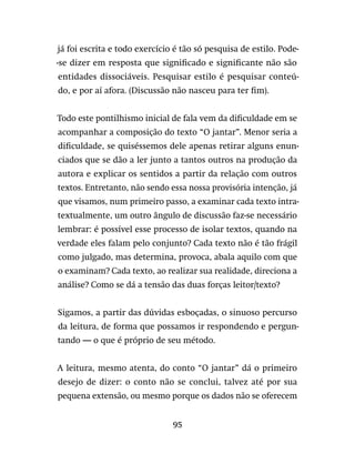 95
já foi escrita e todo exercício é tão só pesquisa de estilo. Pode-
-se dizer em resposta que significado e significante não são
entidades dissociáveis. Pesquisar estilo é pesquisar conteú-
do, e por aí afora. (Discussão não nasceu para ter fim).
Todo este pontilhismo inicial de fala vem da dificuldade em se
acompanhar a composição do texto “O jantar”. Menor seria a
dificuldade, se quiséssemos dele apenas retirar alguns enun-
ciados que se dão a ler junto a tantos outros na produção da
autora e explicar os sentidos a partir da relação com outros
textos. Entretanto, não sendo essa nossa provisória intenção, já
que visamos, num primeiro passo, a examinar cada texto intra-
textualmente, um outro ângulo de discussão faz-se necessário
lembrar: é possível esse processo de isolar textos, quando na
verdade eles falam pelo conjunto? Cada texto não é tão frágil
como julgado, mas determina, provoca, abala aquilo com que
o examinam? Cada texto, ao realizar sua realidade, direciona a
análise? Como se dá a tensão das duas forças leitor/texto?
Sigamos, a partir das dúvidas esboçadas, o sinuoso percurso
da leitura, de forma que possamos ir respondendo e pergun-
tando — o que é próprio de seu método.
A leitura, mesmo atenta, do conto “O jantar” dá o primeiro
desejo de dizer: o conto não se conclui, talvez até por sua
pequena extensão, ou mesmo porque os dados não se oferecem
 