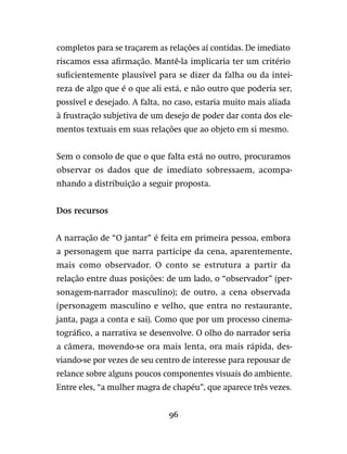 96
completos para se traçarem as relações aí contidas. De imediato
riscamos essa afirmação. Mantê-la implicaria ter um critério
suficientemente plausível para se dizer da falha ou da intei-
reza de algo que é o que ali está, e não outro que poderia ser,
possível e desejado. A falta, no caso, estaria muito mais aliada
à frustração subjetiva de um desejo de poder dar conta dos ele-
mentos textuais em suas relações que ao objeto em si mesmo.
Sem o consolo de que o que falta está no outro, procuramos
observar os dados que de imediato sobressaem, acompa-
nhando a distribuição a seguir proposta.
Dos recursos
A narração de “O jantar” é feita em primeira pessoa, embora
a personagem que narra participe da cena, aparentemente,
mais como observador. O conto se estrutura a partir da
relação entre duas posições: de um lado, o “observador” (per-
sonagem-narrador masculino); de outro, a cena observada
(personagem masculino e velho, que entra no restaurante,
janta, paga a conta e sai). Como que por um processo cinema-
tográfico, a narrativa se desenvolve. O olho do narrador seria
a câmera, movendo-se ora mais lenta, ora mais rápida, des-
viando-se por vezes de seu centro de interesse para repousar de
relance sobre alguns poucos componentes visuais do ambiente.
Entre eles, “a mulher magra de chapéu”, que aparece três vezes.
 