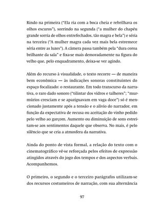 97
Rindo na primeira (“Ela ria com a boca cheia e rebrilhava os
olhos escuros”), sorrindo na segunda (“a mulher do chapéu
grande sorria de olhos entrefechados, tão magra e bela”) e séria
na terceira (“A mulher magra cada vez mais bela estremece
séria entre as luzes”). A câmera passa também pela “dura coroa
brilhante da sala” e fixa-se mais demoradamente na figura do
velho que, pelo enquadramento, deixa-se ver agindo.
Além do recurso à visualidade, o texto recorre — de maneira
bem econômica — às indicações sonoras constituintes do
espaço focalizado: o restaurante. Em todo transcurso da narra-
tiva, o raro dado sonoro (“tilintar dos vidros e talheres”; “mur-
múrios cresciam e se apaziguavam em vaga doce”) só é men-
cionado justamente após a tensão e o alívio do narrador, em
função da expectativa de recusa ou aceitação do vinho pedido
pelo velho ao garçom. Aumento ou diminuição de sons estrei-
tam-se aos sentimentos daquele que observa. No mais, é pelo
silêncio que se cria a atmosfera da narrativa.
Ainda do ponto de vista formal, a relação do texto com o
cinematográfico vê-se reforçada pelos efeitos de expressão
atingidos através do jogo dos tempos e dos aspectos verbais.
Acompanhemos.
O primeiro, o segundo e o terceiro parágrafos utilizam-se
dos recursos costumeiros de narração, com sua alternância
 