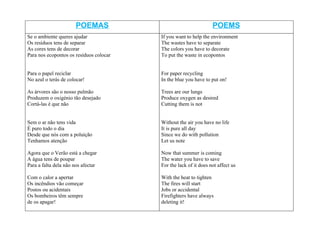 POEMAS                                     POEMS
Se o ambiente queres ajudar              If you want to help the environment
Os resíduos tens de separar              The wastes have to separate
As cores tens de decorar                 The colors you have to decorate
Para nos ecopontos os resíduos colocar   To put the waste in ecopontos


Para o papel reciclar                    For paper recycling
No azul o terás de colocar!              In the blue you have to put on!

As árvores são o nosso pulmão            Trees are our lungs
Produzem o oxigénio tão desejado         Produce oxygen as desired
Cortá-las é que não                      Cutting them is not


Sem o ar não tens vida                   Without the air you have no life
É puro todo o dia                        It is pure all day
Desde que nós com a poluição             Since we do with pollution
Tenhamos atenção                         Let us note

Agora que o Verão está a chegar          Now that summer is coming
A água tens de poupar                    The water you have to save
Para a falta dela não nos afectar        For the lack of it does not affect us

Com o calor a apertar                    With the heat to tighten
Os incêndios vão começar                 The fires will start
Postos ou acidentais                     Jobs or accidental
Os bombeiros têm sempre                  Firefighters have always
de os apagar!                            deleting it!
 