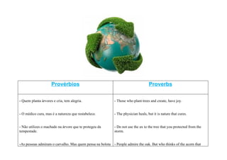 Provérbios                                                    Proverbs


- Quem planta árvores e cria, tem alegria.                 - Those who plant trees and create, have joy.


- O médico cura, mas é a natureza que restabelece.         - The physician heals, but it is nature that cures.


- Não utilizes o machado na árvore que te protegeu da      - Do not use the ax to the tree that you protected from the
tempestade.                                                storm.


-As pessoas admiram o carvalho. Mas quem pensa na bolota   - People admire the oak. But who thinks of the acorn that
 