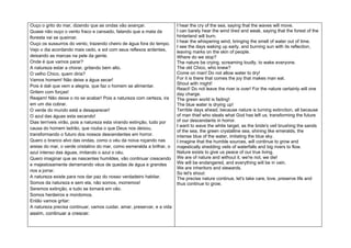 Ouço o grito do mar, dizendo que as ondas vão avançar.                  I hear the cry of the sea, saying that the waves will move.
Quase não ouço o vento fraco e cansado, falando que a mata da           I can barely hear the wind tired and weak, saying that the forest of the
floresta vai se queimar.                                                hinterland will burn.
                                                                        I hear the whispering wind, bringing the smell of water out of time.
Ouço os sussurros do vento, trazendo cheiro de água fora do tempo.
                                                                        I see the days waking up early, and burning sun with its reflection,
Vejo o dia acordando mais cedo, e sol com seus reflexos ardentes,       leaving marks on the skin of people.
deixando as marcas na pele da gente.                                    Where do we stop?
Onde é que vamos parar?                                                 The nature be crying, screaming loudly, to wake everyone.
A natureza estar a chorar, gritando bem alto.                           The old Chico, who knew?
O velho Chico, quem diria?                                              Come on man! Do not allow water to dry!
Vamos homem! Não deixe a água secar!                                    For it is there that comes the joy that makes man eat.
                                                                        Shout with might!
Pois é dali que vem a alegria, que faz o homem se alimentar.
                                                                        React! Do not leave the river is over! For the nature certainly will one
Gritem com forças!                                                      day charge.
Reajam! Não deixe o rio se acabar! Pois a natureza com certeza, ira     The green world is fading!
em um dia cobrar.                                                       The blue water is drying up!
O verde do mundo está a desaparecer!                                    Terrible days ahead, because nature is turning extinction, all because
O azul das águas esta secando!                                          of man thief who steals what God has left us, transforming the future
Dias terríveis virão, pois a natureza esta virando extinção, tudo por   of our descendants in horror.
                                                                        I want to wave the white target, as the bride's veil brushing the sands
causa do homem ladrão, que rouba o que Deus nos deixou,
                                                                        of the sea, the green crystalline sea, shining like emeralds, the
transformando o futuro dos nossos descendentes em horror.               intense blue of the water, imitating the blue sky.
Quero o branco alvo das ondas, como o véu da noiva roçando nas          I imagine that the humble sources, will continue to grow and
areias do mar, o verde cristalino do mar, como esmeralda a brilhar, o   majestically shedding veils of waterfalls and big rivers to flow.
azul intenso das águas, imitando o azul o céu.                          Nature exists to give us peace of our true living.
Quero imaginar que as nascentes humildes, vão continuar crescendo       We are of nature and without it, we're not, we die!
e majestosamente derramando véus de quedas de água e grandes            We will be endangered, and everything will be in vain.
                                                                        We are inheritors and stewards.
rios a jorrar.
                                                                        So let's shout:
A natureza existe para nos dar paz do nosso verdadeiro habitar.         The precise nature continue, let's take care, love, preserve life and
Somos da natureza e sem ela, não somos, morremos!                       thus continue to grow.
Seremos extinção, e tudo se tornará em vão.
Somos herdeiros e mordomos.
Então vamos gritar:
A natureza precisa continuar, vamos cuidar, amar, preservar, e a vida
assim, continuar a crescer.
 