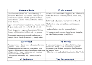 Meio Ambiente                                                   Environment
Desde o inicio tudo mudou pois o meio ambiente já se         We don’t want to know what is happening. We don’t want to
transformou. Não vemos, não queremos saber do que está a     realize that all nature is suffering, animals, forests, rivers,
acontecer. Não queremos perceber, que toda a Natureza;       oceans…
animais famintos e, muitos extintos, as florestas arderam,
                                                             Nature needs help, we need to save it from all this evil.
árvores abateram.
                                                           The forests are being destroyed and a people are quiet.
O povo consumista jamais quererá saber. A Natureza precisa
                                                           Factories,
de ajuda, precisa de nós para a salvar de todo este mal.
                                                            smoke, pollution… just dirty money and misery.
A mata desapareceu e as pessoas ficam caladas. Fábricas,
fumaças, poluição de rios… dinheiro sujo e só desgraça.    We must act urgently; we must change because Nature has
                                                           the risk of disappearing and the world over.
Temos de agir urgentemente, temos de mudar porque a
Natureza está em risco de desaparecer e o Mundo acabar.


                     A Floresta                                                    The Forest
Para preservarmos a floresta temos todos de trabalhar para   It is important to preserve the habitat of all living beings
ajudarmos a salvar o mundo.                                  (animals and plants). As well as create ways to prevent
É importante preservar o habitat de todos os seres vivos     pollution of rivers, seas and atmosphere, so we can admire
(animais e plantas), assim como, criar meios que impeçam a   the beauty of nature.
poluição dos rios e mares e a atmosfera, para podermos        Otherwise we are heading for total destruction of the World.
admirar toda a beleza da Natureza.
Caso contrário, caminhamos para a destruição total do
Mundo.
                   O Ambiente                                                The Environment
 