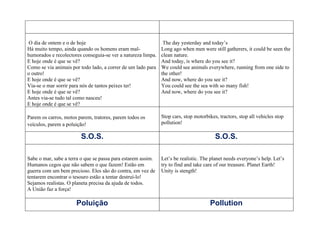 O dia de ontem e o de hoje                                    The day yesterday and today’s
Há muito tempo, ainda quando os homens eram mal-              Long ago when men were still gatherers, it could be seen the
humorados e recolectores conseguia-se ver a natureza limpa.   clean nature.
E hoje onde é que se vê?                                      And today, is where do you see it?
Como se via animais por todo lado, a correr de um lado para   We could see animals everywhere, running from one side to
o outro!                                                      the other!
E hoje onde é que se vê?                                      And now, where do you see it?
Via-se o mar sorrir para nós de tantos peixes ter!            You could see the sea with so many fish!
E hoje onde é que se vê?                                      And now, where do you see it?
Antes via-se tudo tal como nasceu!
E hoje onde é que se vê?

Parem os carros, motos parem, tratores, parem todos os        Stop cars, stop motorbikes, tractors, stop all vehicles stop
veículos, parem a poluição!                                   pollution!

                        S.O.S.                                                          S.O.S.

Sabe o mar, sabe a terra o que se passa para estarem assim.   Let’s be realistic. The planet needs everyone’s help. Let’s
Humanos cegos que não sabem o que fazem! Estão em             try to find and take care of our treasure. Planet Earth!
guerra com um bem precioso. Eles são do contra, em vez de     Unity is stength!
tentarem encontrar o tesouro estão a tentar destruí-lo!
Sejamos realistas. O planeta precisa da ajuda de todos.
A União faz a força!

                      Poluição                                                       Pollution
 