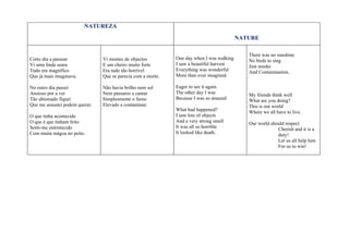 NATUREZA

                                                                                           NATURE

                                                                                              There was no sunshine
Certo dia a passear             Vi montes de objectos         One day when I was walking      No birds to sing
Vi uma linda seara              E um cheiro muito forte       I saw a beautiful harvest.      Just smoke
Tudo era magnífico              Era tudo tão horrível         Everything was wonderful        And Contamination.
Que já mais imaginava.          Que se parecia com a morte.   More than ever imagined.

No outro dia passei             Não havia brilho nem sol      Eager to see it again.
Ansioso por a ver               Nem pássaros a cantar         The other day I was             My friends think well
Tão abismado fiquei             Simplesmente o fumo           Because I was so amazed         What are you doing?
Que me assustei podem querer.   Elevado a contaminar.                                         This is our world
                                                              What had happened?              Where we all have to live.
O que tinha acontecido                                        I saw lots of objects
O que é que tinham feito                                      And a very strong smell         Our world should respect
Senti-me entristecido                                         It was all so horrible                       Cherish and it is a
Com muita mágoa no peito.                                     It looked like death.                        duty!
                                                                                                           Let us all help him
                                                                                                           For us to win!
 