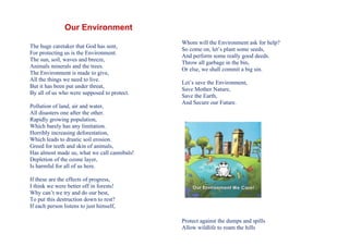 Our Environment
                                              Whom will the Environment ask for help?
The huge caretaker that God has sent,
                                              So come on, let’s plant some seeds,
For protecting us is the Environment.
                                              And perform some really good deeds.
The sun, soil, waves and breeze,
                                              Throw all garbage in the bin,
Animals minerals and the trees.
                                              Or else, we shall commit a big sin.
The Environment is made to give,
All the things we need to live.
                                              Let’s save the Environment,
But it has been put under threat,
                                              Save Mother Nature,
By all of us who were supposed to protect.
                                              Save the Earth,
                                              And Secure our Future.
Pollution of land, air and water,
All disasters one after the other.
Rapidly growing population,
Which barely has any limitation.
Horribly increasing deforestation,
Which leads to drastic soil erosion.
Greed for teeth and skin of animals,
Has almost made us, what we call cannibals!
Depletion of the ozone layer,
Is harmful for all of us here.

If these are the effects of progress,
I think we were better off in forests!
Why can’t we try and do our best,
To put this destruction down to rest?
If each person listens to just himself,

                                              Protect against the dumps and spills
                                              Allow wildlife to roam the hills
 