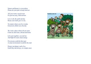 Nature and beauty is everywhere
Please do your part to keep fresh air

All your waste, recycle now
It's just too easy, find out how

Love it all, the earth and sky
Reuse your stuff, give it a try

No matter where you live or play
Grassroots efforts save the day


We want a place where all can roam
Clean air and water, abroad and home

Let's join together, you and me
And fight for more clean energy

If everyone could do their part
A clean environment would be the start

Protect our planet, each of us
Earth Day and always, we simply must.
 