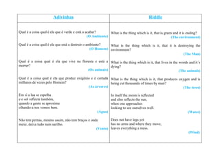 Adivinhas                                                         Riddle


Qual é a coisa qual é ela que é verde e está a acabar?       What is the thing which is it, that is green and it is ending?
                                                (O Ambiente)                                             (The environment)

Qual é a coisa qual é ela que está a destruir o ambiente?   What is the thing which is it, that it is destroying the
                                                  (O Homem) environment?
                                                                                                         (The Man)

Qual é a coisa qual é ela que vive na floresta e está a What is the thing which is it, that lives in the woods and it´s
morrer?                                                 dying?
                                          (Os animais)                                                   (The animals)

Qual é a coisa qual é ela que produz oxigénio e é cortada What is the thing which is it, that produces oxygen and is
milhares de vezes pelo Homem?                             being cut thousands of times by man?
                                             (As árvores)                                                (The trees)

Em si a lua se espelha                                        In itself the moon is reflected
e o sol reflecte também,                                      and also reflects the sun,
quando a gente se aproxima                                    when one approaches
olhando-a nos vemos bem.                                      looking to see ourselves well.
                                                     (Água)                                                       (Water)

Não tem pernas, mesmo assim, não tem braços e onde       Does not have legs yet
mexe, deixa tudo num sarilho.                            has no arms and where they move,
                                                 (Vento) leaves everything a mess.
                                                                                                                   (Wind)
 
