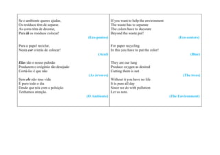 Se o ambiente queres ajudar,                       If you want to help the environment
Os resíduos têm de separar.                        The waste has to separate
As cores têm de decorar,                           The colors have to decorate
Para lá os resíduos colocar!                       Beyond the waste put!
                                   (Eco-pontos)                                               (Eco-centers)

Para o papel reciclar,                             For paper recycling
Nesta cor o terás de colocar!                      In this you have to put the color!
                                         (Azul)                                                      (Blue)

Elas são o nosso pulmão                            They are our lung
Produzem o oxigénio tão desejado                   Produce oxygen as desired
Cortá-las é que não                                Cutting them is not
                                    (As árvores)                                                (The trees)
Sem ele não tens vida                              Without it you have no life
É puro todo o dia                                  It is pure all day
Desde que nós com a poluição                       Since we do with pollution
Tenhamos atenção.                                  Let us note.
                                   (O Ambiente)                                          (The Environment)
 
