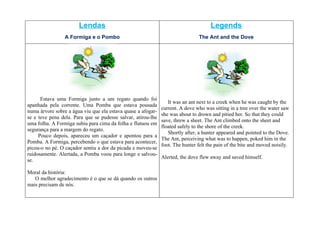 Lendas                                                        Legends
                 A Formiga e o Pombo                                           The Ant and the Dove




      Estava uma Formiga junto a um regato quando foi
                                                                 It was an ant next to a creek when he was caught by the
apanhada pela corrente. Uma Pomba que estava pousada
                                                              current. A dove who was sitting in a tree over the water saw
numa árvore sobre a água viu que ela estava quase a afogar-
                                                              she was about to drown and pitied her. So that they could
se e teve pena dela. Para que se pudesse salvar, atirou-lhe
                                                              save, threw a sheet. The Ant climbed onto the sheet and
uma folha. A Formiga subiu para cima da folha e flutuou em
                                                              floated safely to the shore of the creek.
segurança para a margem do regato.
                                                                 Shortly after, a hunter appeared and pointed to the Dove.
     Pouco depois, apareceu um caçador e apontou para a
                                                              The Ant, perceiving what was to happen, poked him in the
Pomba. A Formiga, percebendo o que estava para acontecer,
                                                              foot. The hunter felt the pain of the bite and moved noisily.
picou-o no pé. O caçador sentiu a dor da picada e moveu-se
ruidosamente. Alertada, a Pomba voou para longe e salvou-
                                                              Alerted, the dove flew away and saved himself.
se.

Moral da história:
   O melhor agradecimento é o que se dá quando os outros
mais precisam de nós.
 