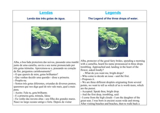 Lendas                                                        Legends
            Lenda das três gotas de água.                            The Legend of the three drops of water.




                                                              Alba, protector of the good fairy brides, spending a morning
Alba, a boa fada protectora das noivas, passando uma manhã
                                                              with a camellia, heard his name pronounced in three drops
junto de uma camélia, ouviu o seu nome pronunciado por
                                                              trembling. Approached and, landing in the heart of the
três gotas trémulas. Aproximou-se e, pousando no coração
                                                              flower, asked fondly?
da flor, perguntou carinhosamente?
                                                                 - What do you want me, bright drops?
- O que quereis de mim, gotas brilhantes?
                                                              - Who come to decide an issue - said the first.
- Que venhas decidir uma questão - disse a primeira.
                                                              - Proposes it.
- Propõe-na.
                                                              - We are three different droplets originating from several
- Somos três gotas diferentes, oriundas de diversos pontos;
                                                              points, we want to tell us which of us is worth more, which
queremos que nos diga qual de nós vale mais, qual a mais
                                                              are the purest.
pura.
                                                              - Accepted. Speak thou, bright drop.
- Aceito. Fala tu, gota brilhante.
                                                              - And the first drop, trembling, said:
- E a primeira gota, trémula, falou:
                                                              - I come from the high clouds - I am the daughter of the
- Eu venho das nuvens altas - sou filha dos grandes mares.
                                                              great seas. I was born in ancient ocean wide and strong.
Nasci no largo oceano antigo e forte. Depois de visitar
                                                              After visiting beaches and beaches, then to walk back a
 