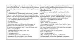 praias e praias, depois de andar de volta de mil procelas,      thousand tempests, sipped a cloud to me. I went to the
uma nuvem sorveu-me. Fui às alturas onde brilha a estrela e     heights where the star shines and rolling from there, through
rolando de lá, por entre raios, caí em flor em que descanso,    lightning, which burst into flower at rest now.
agora.                                                          I represent the ocean.
Eu represento o oceano.                                         - Now it's your turn, drop bright - the fairy said to the
- Agora é a tua vez, gota brilhante - disse a fada à segunda.   second.
- Eu sou o rocio que alimenta os lírios; sou irmã dos luares    - I am the dew that nourishes the lilies, I am the sister of
opalinos; filha das névoas que se desenrolam quando a noite     moonlight opaline, daughter of the mists which take place
escurece a natureza. Eu represento a madrugada.                 when night darkens the nature. I represent the dawn.
- E tu? - Perguntou Alba à mais pequena.                        - And you? - Asked Alba to the smallest.
- Eu nada valho!                                                - I am not worthy!
- Fala, de onde vens?                                           - Speak, where you come from?
- Dos olhos de uma noiva: fui sorriso, fui crenças, fui         - From the eyes of a bride, I smile, I went beliefs, I hope,
esperanças, mais tarde fui amor - hoje sou lágrima.             later I love - I tear today.
As outras riram da pequena gota, e Alba, abrindo as asas,       The others laughed at the little drop, and Alba, opening its
tomou-a consigo e disse:                                        wings and took it away and said:
- Esta é a demais valor, esta é a mais pura.                    - This is the other value, this is the purest.
_ Mas eu fui oceano!...                                         'But I was the ocean! ...
- E eu fui atmosfera!...                                        - And I was atmosphere! ...
- Sim, trémulas gotas - mas esta foi coração...                 - Yes, trembling drops - but this was the heart ...
E desapareceu no azul, levando a gota humilde.                  And disappeared into the blue, leading to gout humble.
 