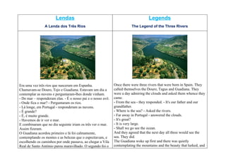 Lendas                                                       Legends
                A Lenda dos Três Rios                                    The Legend of the Three Rivers




Era uma vez três rios que nasceram em Espanha.                Once there were three rivers that were born in Spain. They
Chamavam-se Douro, Tejo e Guadiana. Estavam um dia a          called themselves the Douro, Tagus and Guadiana. They
contemplar as nuvens e perguntaram-lhes donde vinham.         were a day admiring the clouds and asked them whence they
- Do mar – responderam elas. - É o nosso pai e o nosso avô.   came.
- Onde fica o mar? - Perguntaram os rios.                     - From the sea - they responded. - It's our father and our
- Lá longe, em Portugal - responderam as nuvens.              grandfather.
- É grande?                                                   - Where is the sea? - Asked the rivers.
- É, é muito grande.                                          - Far away in Portugal - answered the clouds.
- Havemos de ir ver o mar.                                    - It's great?
E combinaram que no dia seguinte iriam os três ver o mar.     - It is very large.
Assim fizeram.                                                - Shall we go see the ocean.
O Guadiana acordou primeiro e lá foi calmamente,              And they agreed that the next day all three would see the
contemplando os montes e as belezas que o espreitavam, e      sea. They did.
escolhendo os caminhos por onde passava, ao chegar a Vila     The Guadiana woke up first and there was quietly
Real de Santo António parou maravilhado. O segundo foi o      contemplating the mountains and the beauty that lurked, and
 