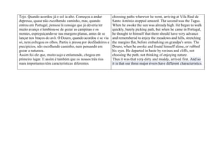 Tejo. Quando acordou já o sol ia alto. Começou a andar           choosing paths wherever he went, arriving at Vila Real de
depressa, quase não escolhendo caminho, mas, quando              Santo António stopped amazed. The second was the Tagus.
entrou em Portugal, pensou lá consigo que já deveria ter         When he awoke the sun was already high. He began to walk
muito avanço e lembrou-se de gozar as campinas e os              quickly, barely picking path, but when he came in Portugal,
montes, espreguiçando-se nas margens planas, antes de se         he thought to himself that there should have very advance
lançar nos braços do avô. O Douro, quando acordou e se viu       and remembered to enjoy the meadows and hills, stretching
só, nem esfregou os olhos. Partiu à pressa por desfiladeiros e   the margins flat, before embarking on grandpa's arms. The
precipícios, não escolhendo caminho, nem pensando em             Douro, when he awoke and found himself alone, or rubbed
gozar a natureza.                                                his eyes. He departed in haste by ravines and cliffs, not
Assim foi ele que, muito sujo e enlameado, chegou em             choosing the path, not thinking of enjoying nature.
primeiro lugar. E assim é também que os nossos três rios         Thus it was that very dirty and muddy, arrived first. And so
mais importantes têm características diferentes.                 it is that our three major rivers have different characteristics.
 