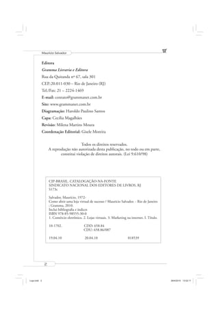 Mauricio Salvador


          Editora
          Gramma Livraria e Editora
          Rua da Quitanda nº 67, sala 301
          CEP.:20.011-030 – Rio de Janeiro (RJ)
          Tel./Fax: 21 – 2224-1469
          E-mail: contato@grammanet.com.br
          Site: www.grammanet.com.br
          Diagramação: Haroldo Paulino Santos
          Capa: Cecília Magalhães
          Revisão: Milena Martins Moura
          Coordenação Editorial: Gisele Moreira


                                      Todos os direitos reservados.
                  A reprodução não autorizada desta publicação, no todo ou em parte,
                         constitui violação de direitos autorais. (Lei 9.610/98)




                  CIP-BRASIL. CATALOGAÇÃO-NA-FONTE
                  SINDICATO NACIONAL DOS EDITORES DE LIVROS, RJ
                  S173c

                  Salvador, Maurício, 1972-
                  Como abrir uma loja virtual de sucesso / Maurício Salvador. - Rio de Janeiro
                  : Gramma, 2010.
                  Inclui bibliograﬁa e índices
                  ISBN 978-85-98555-30-0
                  1. Comércio eletrônico. 2. Lojas virtuais. 3. Marketing na internet. I. Título.

                  10-1702.                 CDD: 658.84
                                           CDU: 658.86/087

                  19.04.10                  20.04.10                       018539




              2



Loja.indd 2                                                                                         28/4/2010 13:02:11
 