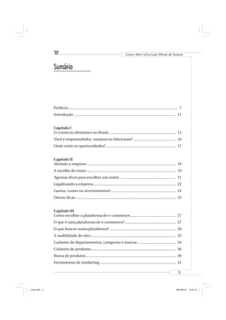 Como Abrir Uma Loja Virtual de Sucesso



              Sumário




              Prefácio ............................................................................................................. 7
              Introdução ..................................................................................................... 11


              Capítulo I
              O comércio eletrônico no Brasil ................................................................... 13
              Você é empreendedor, varejista ou fabricante? .......................................... 16
              Onde estão as oportunidades? ..................................................................... 17


              Capítulo II
              Abrindo a empresa ........................................................................................ 19
              A escolha do nome ........................................................................................ 19
              Agumas dicas para escolher um nome ........................................................ 21
              Legalizando a empresa ................................................................................. 22
              Gastos, custos ou investimentos?................................................................. 24
              Outras dicas ................................................................................................... 25


              Capítulo III
              Como escolher a plataforma de e-commerce ............................................. 27
              O que é uma plataforma de e-commerce? .................................................. 27
              O que buscar numa plataforma? .................................................................. 30
              A usabilidade de sites .................................................................................... 32
              Cadastro de departamentos, categorias e marcas ...................................... 34
              Cadastro de produtos .................................................................................... 36
              Busca de produtos ......................................................................................... 39
              Ferramentas de marketing............................................................................ 41

                                                                                                                                  3



Loja.indd 3                                                                                                                      28/4/2010 13:02:12
 