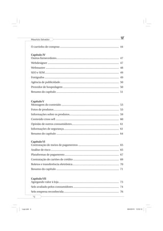 Mauricio Salvador


          O carrinho de compras ................................................................................. 44

          Capítulo IV
          Outros fornecedores...................................................................................... 47
          Webdesigner .................................................................................................. 47
          Webmaster ..................................................................................................... 48
          SEO e SEM ...................................................................................................... 49
          Fotógrafos ...................................................................................................... 49
          Agência de publicidade ................................................................................. 50
          Provedor de hospedagem ............................................................................. 50
          Resumo do capítulo ...................................................................................... 51


          Capítulo V
          Montagem do conteúdo ............................................................................... 53
          Fotos de produtos .......................................................................................... 53
          Informações sobre os produtos.................................................................... 59
          Conteúdo cross sell ....................................................................................... 60
          Opinião de outros consumidores................................................................. 61
          Informações de segurança ............................................................................ 61
          Resumo do capítulo ...................................................................................... 64

          Capítulo VI
          Contratação de meios de pagamentos ........................................................ 65
          Análise de risco .............................................................................................. 65
          Plataformas de pagamento ........................................................................... 67
          Contratação de cartões de crédito ............................................................... 69
          Boletos e transferência eletrônica ................................................................ 70
          Resumo do capítulo ...................................................................................... 71


          Capítulo VII
          Agregando valor à loja ................................................................................... 73
          Selo avaliado pelos consumidores ............................................................... 74
          Selo empresa reconhecida ............................................................................ 76
              4



Loja.indd 4                                                                                                                      28/4/2010 13:02:12
 