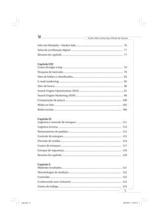 Como Abrir Uma Loja Virtual de Sucesso


              Selo site blindado – Hacker Safe................................................................... 76
              Selos de certiﬁcação digital .......................................................................... 77
              Resumo do capítulo ...................................................................................... 77


              Capítulo VIII
              Como divulgar a loja ..................................................................................... 79
              Pesquisa de mercado..................................................................................... 79
              Sites de leilões e classiﬁcados....................................................................... 83
              E-mail marketing ........................................................................................... 85
              Sites de busca ................................................................................................. 90
              Search Engine Optimization (SEO) ............................................................... 91
              Search Engine Marketing (SEM)................................................................... 96
              Comparação de preços ............................................................................... 100
              Mídia on-line ............................................................................................... 102
              Redes sociais ................................................................................................ 106


              Capítulo IX
              Logística e controle de estoques ................................................................ 111
              Logística reversa .......................................................................................... 114
              Rastreamento de pedidos ........................................................................... 115
              Controle de estoques................................................................................... 115
              Previsão de vendas ...................................................................................... 116
              Custos de estoques ...................................................................................... 117
              Estoque de segurança ................................................................................. 118
              Resumo do capítulo .................................................................................... 120


              Capítulo X
              Medindo resultados...................................................................................... 121
              Metodologias de medição........................................................................... 122
              Conteúdo...................................................................................................... 122
              Conhecendo seus visitantes ....................................................................... 123
              Fontes de tráfego ......................................................................................... 124
                                                                                                                             5



Loja.indd 5                                                                                                                 28/4/2010 13:02:12
 