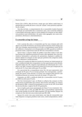 Mauricio Salvador


          foram CDs e DVDs, além de livros, sendo que esse último ainda hoje é o
          grande líder de vendas do setor e serve de “cobaia” como primeira experiên-
          cia de compra.
             Nos dias de hoje, o comportamento do e-consumidor mudou bastante
          em relação aos “primórdios do e-commerce”, pois, com o nível de conﬁança
          e maturidade alcançada, agora os novos adeptos às compras on-line adqui-
          rem produtos mais soﬁsticados e de maior valor agregado, tais como com-
          putadores, eletrônicos e eletrodomésticos.

          O e-consumidor ao longo dos tempos

              Com o passar dos anos, o consumidor que faz suas compras pela web
          alterou seu perﬁl. Os homens, que foram maioria durante muito tempo (em
          2001, por exemplo, representavam 61,5% dos e-consumidores contra 38,5%
          de mulheres), começaram a ser ultrapassados em 2008, quando as mulheres
          passaram então a representar mais de 50% dos consumidores virtuais.
              Apesar disso, o tíquete médio do público masculino ainda é mais alto.
          Isso porque eles adquirem produtos de maior valor agregado, tais como ele-
          trônicos, informática e acessórios de automóveis, enquanto o público fe-
          minino adepto às compras on-line opta por produtos das categorias saúde,
          beleza, alimentos e medicamentos.
              Apesar de a média de idade do usuário de internet ser relativamente jo-
          vem, a média de idade dos compradores on-line aponta para outra direção.
          Segundo dados da e-bit, empresa especializada em informações de e-com-
          merce, em 2001 o número de pessoas acima de 64 anos que compravam na
          web era de 1%. Esse valor subiu para 3% em 2009.
              Já o percentual de e-compradores entre 50 e 64 anos apresentou uma
          evolução de 9% para 17% no mesmo período. Em contrapartida, a partici-
          pação dos jovens (entre dezoito e 24 anos) nas compras pela internet caiu
          consideravelmente no mesmo intervalo de tempo: 15% para 10%.
              Enquanto, em 2001, a média de idade do e-consumidor era de 35 anos,
          em 2009 ela subiu para 39 anos.
              Um fato interessante é que, no Brasil, os adeptos das compras on-line
          estão menos escolarizados que outrora. Para termos uma idéia, no começo
          da década de 2000, o número de graduados no setor era de 59%. Já no ﬁnal
          da mesma década, o registro foi de 52% graduados.
              Isso se explica pela maior participação da Classe C no e-commerce. Ain-
          da de acordo com a e-bit, em 2009 38% dos e-consumidores apresentam
          uma renda familiar de até R$ 3.000 enquanto 22% das famílias adeptas da
          compra on-line não tem uma renda maior que R$ 5.000.
              Apesar de contar com uma renda baixa, esse tipo de consumidor está
          mais disposto a comprar produtos mais caros, como computadores, telefo-

              8



Loja.indd 8                                                                             28/4/2010 13:02:12
 