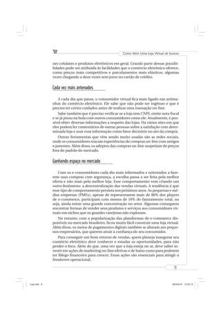 Como Abrir Uma Loja Virtual de Sucesso


              nes celulares e produtos eletrônicos em geral. Grande parte dessas possibi-
              lidades pode ser atribuída às facilidades que o comércio eletrônico oferece,
              como preços mais competitivos e parcelamentos mais elásticos, algumas
              vezes chegando a doze vezes sem juros no cartão de crédito.

              Cada vez mais antenados

                  A cada dia que passa, o consumidor virtual ﬁca mais ligado nas artima-
              nhas do comércio eletrônico. Ele sabe que não pode ser ingênuo e que é
              preciso ter certos cuidados antes de realizar uma transação on-line.
                  Sabe também que é preciso veriﬁcar se a loja tem CNPJ, emite nota ﬁscal
              e se já pisou na bola com outros consumidores como ele. Atualmente, é pos-
              sível obter diversas informações a respeito das lojas. Há vários sites em que
              eles podem ler comentários de outras pessoas sobre a satisfação com deter-
              minada loja e usar essa informação como fator decisório no ato da compra.
                  Outras ferramentas que vêm sendo muito usadas são as redes sociais,
              onde os consumidores trocam experiências de compras on-line com amigos
              e parentes. Além disso, os adeptos das compras on-line suspeitam de preços
              fora do padrão do mercado.

              Ganhando espaço no mercado

                  Com os e-consumidores cada dia mais informados e orientados a faze-
              rem suas compras com segurança, a escolha passa a ser feita pela melhor
              oferta e não mais pela melhor loja. Esse comportamento vem criando um
              outro fenômeno: a descentralização das vendas virtuais. A tendência é que
              esse tipo de comportamento persista nos próximos anos. As pequenas e mé-
              dias empresas (PMEs), apesar de representarem mais de 80% dos players
              de e-commerce, participam com menos de 10% do faturamento total, ou
              seja, ainda existe uma grande concentração no setor. Algumas conseguem
              encontrar formas de vender seus produtos e serviços aos consumidores vir-
              tuais em nichos que os grandes varejistas não exploram.
                  No entanto, com a popularização das plataformas de e-commerce dis-
              poníveis no mercado brasileiro, ﬁcou muito fácil construir uma loja virtual.
              Além disso, os meios de pagamentos digitais também se aliaram aos peque-
              nos empresários, que querem atrair a conﬁança do seu consumidor.
                  Para conseguir um bom retorno de vendas, quem planeja inaugurar seu
              comércio eletrônico deve conhecer e estudar as oportunidades, para não
              perder o foco. Além do que, uma vez que a loja esteja no ar, deve saber in-
              vestir em ações de marketing on-line efetivas e de baixo custo para poderem
              ter fôlego ﬁnanceiro para crescer. Essas ações são essenciais para atingir o
              breakeven operacional.

                                                                                          9



Loja.indd 9                                                                              28/4/2010 13:02:13
 