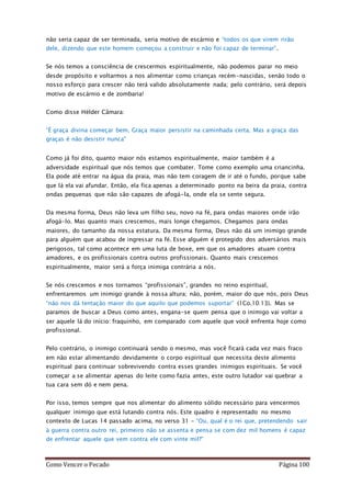 Como Vencer o Pecado Página 100
não seria capaz de ser terminada, seria motivo de escárnio e “todos os que virem rirão
dele, dizendo que este homem começou a construir e não foi capaz de terminar”.
Se nós temos a consciência de crescermos espiritualmente, não podemos parar no meio
desde propósito e voltarmos a nos alimentar como crianças recém-nascidas, senão todo o
nosso esforço para crescer não terá valido absolutamente nada; pelo contrário, será depois
motivo de escárnio e de zombaria!
Como disse Hélder Câmara:
“É graça divina começar bem. Graça maior persistir na caminhada certa. Mas a graça das
graças é não desistir nunca"
Como já foi dito, quanto maior nós estamos espiritualmente, maior também é a
adversidade espiritual que nós temos que combater. Tome como exemplo uma criancinha.
Ela pode até entrar na água da praia, mas não tem coragem de ir até o fundo, porque sabe
que lá ela vai afundar. Então, ela fica apenas a determinado ponto na beira da praia, contra
ondas pequenas que não são capazes de afogá-la, onde ela se sente segura.
Da mesma forma, Deus não leva um filho seu, novo na fé, para ondas maiores onde irão
afogá-lo. Mas quanto mais crescemos, mais longe chegamos. Chegamos para ondas
maiores, do tamanho da nossa estatura. Da mesma forma, Deus não dá um inimigo grande
para alguém que acabou de ingressar na fé. Esse alguém é protegido dos adversários mais
perigosos, tal como acontece em uma luta de boxe, em que os amadores atuam contra
amadores, e os profissionais contra outros profissionais. Quanto mais crescemos
espiritualmente, maior será a força inimiga contrária a nós.
Se nós crescemos e nos tornamos “profissionais”, grandes no reino espiritual,
enfrentaremos um inimigo grande à nossa altura; não, porém, maior do que nós, pois Deus
“não nos dá tentação maior do que aquilo que podemos suportar” (1Co.10:13). Mas se
paramos de buscar a Deus como antes, engana-se quem pensa que o inimigo vai voltar a
ser aquele lá do início: fraquinho, em comparado com aquele que você enfrenta hoje como
profissional.
Pelo contrário, o inimigo continuará sendo o mesmo, mas você ficará cada vez mais fraco
em não estar alimentando devidamente o corpo espiritual que necessita deste alimento
espiritual para continuar sobrevivendo contra esses grandes inimigos espirituais. Se você
começar a se alimentar apenas do leite como fazia antes, este outro lutador vai quebrar a
tua cara sem dó e nem pena.
Por isso, temos sempre que nos alimentar do alimento sólido necessário para vencermos
qualquer inimigo que está lutando contra nós. Este quadro é representado no mesmo
contexto de Lucas 14 passado acima, no verso 31 – “Ou, qual é o rei que, pretendendo sair
à guerra contra outro rei, primeiro não se assenta e pensa se com dez mil homens é capaz
de enfrentar aquele que vem contra ele com vinte mil?”
 