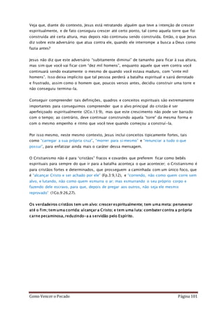 Como Vencer o Pecado Página 101
Veja que, diante do contexto, Jesus está retratando alguém que teve a intenção de crescer
espiritualmente, e de fato conseguiu crescer até certo ponto, tal como aquela torre que foi
construída até certa altura, mas depois não continuou sendo construída. Então, o que Jesus
diz sobre este adversário que atua contra ele, quando ele interrompe a busca a Deus como
fazia antes?
Jesus não diz que este adversário “subitamente diminui” de tamanho para ficar à sua altura,
mas sim que você vai ficar com “dez mil homens”, enquanto aquele que vem contra você
continuará sendo exatamente o mesmo de quando você estava maduro, com “vinte mil
homens”. Isso deixa implícito que tal pessoa perderá a batalha espiritual e sairá derrotado
e frustrado, assim como o homem que, poucos versos antes, decidiu construir uma torre e
não conseguiu termina-la.
Conseguir compreender tais definições, quadros e conceitos espirituais são extremamente
importantes para conseguimos compreender que o alvo principal do cristão é ser
aperfeiçoado espiritualmente (2Co.13:9), mas que este crescimento não pode ser barrado
com o tempo; ao contrário, deve continuar construindo aquela “torre” da mesma forma e
com o mesmo empenho e ritmo que você teve quando começou a construí-la.
Por isso mesmo, neste mesmo contexto, Jesus inclui conceitos tipicamente fortes, tais
como “carregar a sua própria cruz”, “morrer para si mesmo” e “renunciar a tudo o que
possui”, para enfatizar ainda mais o caráter dessa mensagem.
O Cristianismo não é para “cristãos” fracos e covardes que preferem ficar como bebês
espirituais para sempre do que ir para a batalha aconteça o que acontecer; o Cristianismo é
para cristãos fortes e determinados, que prosseguem a caminhada com um único foco, que
é “alcançar Cristo e ser achado por ele” (Fp.3:9,12), e “correndo, não como quem corre sem
alvo, e lutando, não como quem esmurra o ar; mas esmurrando o seu próprio corpo e
fazendo dele escravo, para que, depois de pregar aos outros, não seja ele mesmo
reprovado” (1Co.9:26,27).
Os verdadeiros cristãos tem um alvo: crescer espiritualmente; tem uma meta: perseverar
até o fim; tem uma corrida: alcançar a Cristo; e tem uma luta: combater contra a própria
carne pecaminosa, reduzindo-a a servidão pelo Espírito.
 