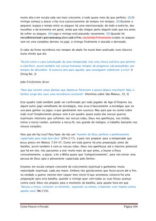 Como Vencer o Pecado Página 104
muito alta e em escala cada vez mais crescente, e tudo quase mais do que perfeito; (2) O
inimigo começa a atacar e faz isso sucessivamente de tempos em tempos; (3) Durante o
pequeno espaço e tempo entre os ataques há uma reestruturação de todo o exército, das
muralhas e da economia em geral, ainda que não chegue perto daquilo tudo que era antes
de sofrer os ataques; (4) Logo o inimigo está atacando novamente; (5) Quando há
resistência total e perseverança plena até o fim, resistindo firmemente a todos os ataques
sem ter uma completa derrota no jogo, o inimigo finalmente é atacado e derrotado.
O valor da firme resistência nos tempos de abalo foi muito bem analisado num clássico
texto chinês que diz:
"Assim como o caos tumultuado de uma tempestade traz uma chuva nutritiva que permite
à vida florir, assim também nas coisas humanas tempos de progresso são precedidos por
tempos de desordem. O sucesso vem para aqueles que conseguem sobreviver à crise” (I
Ching No. 3)
João Crisóstomo disse:
“Para que servem umas plantas que depressa florescem e pouco depois murcham? Não, o
Senhor exige dos seus uma resistência constante” (Homilias sobre São Mateus, 33, 5)
Este quadro todo também pode ser confirmado por todo jogador de Age of Empires (ou
algum outro jogo semelhante de estratégia), mas essa é basicamente a estratégia que eu
uso para ganhar os jogos, e que geralmente tem sucesso. Mas para que eu contei sobre
tudo isso? Simplesmente porque este é um quadro quase exato das nossas guerras
espirituais interiores que sofremos nas nossas vidas. Deus nos aperfeiçoa, nos molda,
treina o nosso caráter, aumenta a nossa fé, nos guarda do maligno, e trabalha bastante nos
nossos corações.
Para que ele faz isso? Para fazer de nós um “homem de Deus perfeito e perfeitamente
capacitado para toda boa obra” (2Tm.3:17), e para nos preparar para a tempestade que
Jesus previu em Mateus 7:24-27. Como em toda guerra há uma preparação antes da
batalha, assim também é com as nossas vidas. Deus nos aperfeiçoa até o máximo potencial
que há em nós; nós passamos a orar muito mais do que antes, a louvar a Deus
constantemente, a jejuar, a ler a Bíblia quase que “compulsivamente”, para nos tornar uma
pessoa de Deus apta e plenamente capacitada pelo Senhor.
Estamos em escala sempre crescente de crescimento espiritual e ganhamos muita
maturidade espiritual, cada vez maior. Embora nós gostássemos que fosse assim até o fim,
na verdade a guerra mesmo nem sequer teve início! O que aconteceu conosco foi uma
preparação para esta batalha, quando o inimigo quer com todas as suas forças avançar
contra você. Deus nos prepara para o momento da batalha, para aquela hora em que
“desceu a chuva, correram as torrentes, sopraram os ventos, e bateram com ímpeto contra
aquela casa” (Mt.7:25).
 