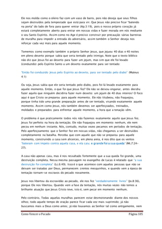 Como Vencer o Pecado Página 105
Ele nos molda como o oleiro faz com um vaso de barro, pois não deseja que seus filhos
sejam destruídos pela tempestade que está para vir. Que Jesus não precise ficar “batendo
na porta” do lado de fora para querer entrar (Ap.3:19), pois o nosso próprio coração já
estará completamente aberto para entrar em nossas vidas e fazer morada em nós mediante
o seu Santo Espírito. Assim como no Age é preciso construir por precaução várias barreiras
de muralha para impedir a entrada do adversário, assim também o Senhor deseja nos
reforçar cada vez mais para aquele momento.
Tomemos como exemplo também o próprio Senhor Jesus, que jejuou 40 dias e 40 noites
em pleno deserto porque sabia que seria tentado pelo inimigo. Note que o texto bíblico
não diz que Jesus foi ao deserto para fazer um jejum, mas sim que ele foi levado
(conduzido) pelo Espírito Santo a um deserto exatamente para ser tentado:
“Então foi conduzido Jesus pelo Espírito ao deserto, para ser tentado pelo diabo” (Mateus
4:1)
Ou seja, Jesus sabia que ele seria tentado pelo diabo, pois foi lá levado exatamente para
aquele momento. Então, o que foi que Jesus fez? Ele não se deixou enganar, antes decidiu
fazer aquilo que ninguém decidiria fazer num deserto: um jejum de 40 dias inteiros! O foco
aqui é que Cristo se preparou para aquele momento. Ele não titubeou, não fraquejou,
porque tinha tido uma grande preparação antes de ser tentado, visando exatamente aquele
momento. Assim como Jesus, nós também devemos ser aperfeiçoados, treinados,
moldados e preparados para enfrentar aquele momento, a hora que a tenação vêm.
O problema é que praticamente todos nós não fazemos exatamente aquilo que Jesus fez.
Jesus foi perfeito na hora da tentação. Ele não fraquejou em momento nenhum, ele nem
pecou em nenhum instante. Nós, contudo, muitas vezes pecamos em períodos de tentação.
Pelo aperfeiçoamento que o Senhor fez em nossas vidas, não chegamos a ser destruídos
completamente na batalha. Perceba que com aquele que não se preparou para aquele
momento, construindo a casa sem alicerces, em plena areia, é nos dito que os ventos
“bateram com ímpeto contra aquela casa, e ela caiu; e grande foi a sua queda” (Mt.7:24-
27).
A casa não apenas caiu, mas é nos ressaltado fortemente que a sua queda foi grande, uma
destruição completa. Nessa mesma passagem no evangelho de Lucas é relatado que “a sua
destruição foi completa” (Lc.6:49). Isso é o que acontece com aquelas pessoas que não se
deixam ser tratadas por Deus, permanecem crentes mesquinhos, e quando vem a época de
tentação tornam-se escravos do pecado novamente.
Jesus nos libertou da escravidão ao pecado, ele nos fez “verdadeiramente livres” (Jo.8:36),
porque Ele nos libertou. Quando vem a fase da tentação, nós muitas vezes não temos a
brilhante atuação que Jesus Cristo teve, isto é, sem pecar em momento nenhum.
Pelo contrário. Todas aquelas muralhas parecem estar desmoronando diante dos nossos
olhos; todo aquele tempo de oração parece ficar cada vez mais suprimido; já não
buscamos mais a Deus como antes; já não louvamos ao Senhor tal como antigamente, nem
 