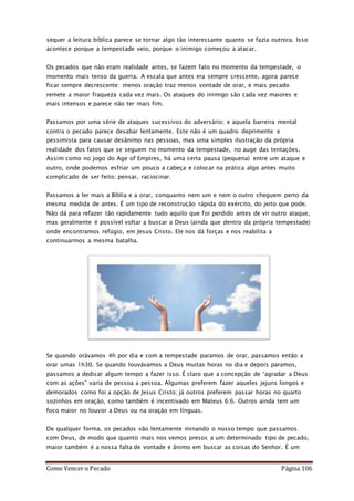 Como Vencer o Pecado Página 106
sequer a leitura bíblica parece se tornar algo tão interessante quanto se fazia outrora. Isso
acontece porque a tempestade veio, porque o inimigo começou a atacar.
Os pecados que não eram realidade antes, se fazem fato no momento da tempestade, o
momento mais tenso da guerra. A escala que antes era sempre crescente, agora parece
ficar sempre decrescente: menos oração traz menos vontade de orar, e mais pecado
remete a maior fraqueza cada vez mais. Os ataques do inimigo são cada vez maiores e
mais intensos e parece não ter mais fim.
Passamos por uma série de ataques sucessivos do adversário; e aquela barreira mental
contra o pecado parece desabar lentamente. Este não é um quadro deprimente e
pessimista para causar desânimo nas pessoas, mas uma simples ilustração da própria
realidade dos fatos que se seguem no momento da tempestade, no auge das tentações.
Assim como no jogo do Age of Empires, há uma certa pausa (pequena) entre um ataque e
outro, onde podemos esfriar um pouco a cabeça e colocar na prática algo antes muito
complicado de ser feito: pensar, raciocinar.
Passamos a ler mais a Bíblia e a orar, conquanto nem um e nem o outro cheguem perto da
mesma medida de antes. É um tipo de reconstrução rápida do exército, do jeito que pode.
Não dá para refazer tão rapidamente tudo aquilo que foi perdido antes de vir outro ataque,
mas geralmente é possível voltar a buscar a Deus (ainda que dentro da própria tempestade)
onde encontramos refúgio, em Jesus Cristo. Ele nos dá forças e nos reabilita a
continuarmos a mesma batalha.
Se quando orávamos 4h por dia e com a tempestade paramos de orar, passamos então a
orar umas 1h30. Se quando louvávamos a Deus muitas horas no dia e depois paramos,
passamos a dedicar algum tempo a fazer isso. É claro que a concepção de “agradar a Deus
com as ações” varia de pessoa a pessoa. Algumas preferem fazer aqueles jejuns longos e
demorados como foi a opção de Jesus Cristo; já outros preferem passar horas no quarto
sozinhos em oração, como também é incentivado em Mateus 6:6. Outros ainda tem um
foco maior no louvor a Deus ou na oração em línguas.
De qualquer forma, os pecados vão lentamente minando o nosso tempo que passamos
com Deus, de modo que quanto mais nos vemos presos a um determinado tipo de pecado,
maior também é a nossa falta de vontade e ânimo em buscar as coisas do Senhor. É um
 